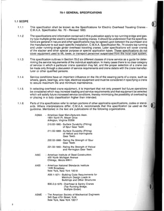 2
70-1 GENERAL SPECIFICATIONS
1.1 SCOPE
1.1.1 This specification shaH be known as the Specifications for Electric Overhead Traveling Cranes·
C.M.AA Specification No. 70 - Revised 1983.
1.1.2 The specifications and information contained in this pUblication apply to top running bridge and gan-
try type multiple girder electric overhead traveling cranes. It should be understood that the specifica-
tions are general in nature and other specifications may be agreed upon between the purchaser and
the manufacturer to suit each specific instaHation. C.M.AA Specification No. 74 covers top running
and under running single girder overhead traveling cranes. later specifications will cover cranes
of the stacker and other special purpose or special application types. These specifications do not
cover equipment used to lift, lower, or transport personnel suspended from the hoist rope system.
1.1.3 This specification outlines in Section 70-2 six different classes of crane service as a guide for deter-
mining the service requirements of the individual application. In many cases there is no clear category
of service in which a particular crane operation may fall, and the proper selection of a crane can
be made only through a discussion of service requirements and crane details with the crane manufac-
turer or other qualified persons.
1.1.4 Service conditions have an important influence on the life of the wearing parts of a crane, such as
wheels, gears, bearings, wire rope, electrical equipment and must be considered in specifying a crane
to assure maximum life and minimum maintenance.
1.1.5 In selecting overhead crane equipment, it is important that not only present but future operations
be considered which may increase loading and service requirements and that equipment be selE,ctEld
which will satisfy future increased service conditions, thereby minimizing the possibility of ov"rlc)adling
or placing in a duty classification higher than intended.
1.1.6 Parts of this specification refer to certain portions of other applicabie specifications, codes or
ards. Where interpretations differ, C.MAA. recommends that this specification be used as
guideline. Mentioned in the text are pUblications of the following organizations.
AGMA - American Gear Manufacturers Assn.
1901 North Ft. Meyer Drive
Arlington, Virginia 22209
210.02-1965 - Surface Durability (Pitting)
of Spur Gear Teeth
211.02-1969 - Surface Durability (Pitting)
of Helical and Herringbone
Gear Teeth
220.02-1966 - Rating the Strength of Spur
Gear Teeth
221.02-1965 - Rating the Strength of Helical
and Herrington Gear Teeth
AISC - American Institute of Steel Construction
400 North Michigan Avenue
Chicago, illinois 60611
ANSI - American National Standards Institute
1430 8roadway
New York, New York 10018
A58.1-1971 - Building Code Requirements for
Minimum Design Loads in
Buildings and Other Structures
B30.2,0-1976 - Overhead & Gantry Cranes
(Top Running Bridge,
Multiple Girder)
ASME - The American Society of Mechanical Engineers
345 East 47th Street, NW,
New York, New York 10017
 