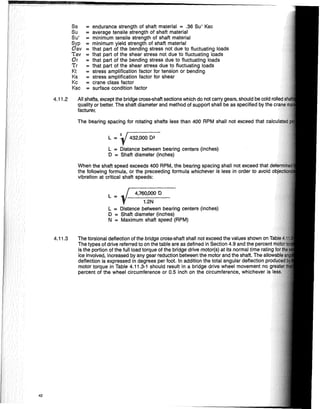 4.760,000 D
L =
The torsional deflection of the bridge cross-shaft shall not exceed the values shown on
The types of drive referred to on the table are as defined in Section 4.9 and the percent
is the portion of the full load torque of the bridge drive motor(s) at its normal time
ice involved, increased by any gear reduction between the motor and the shaft. The
deflection is expressed in degrees per foot. In addition the total angular deflection
motor torque in Table 4.11.3-1 should result in a bridge drive wheel movement no
percent of the wheel circumference or 0.5 inch on the circumference, whichever is
1.2N
L = Distance between bearing centers (inches)
D = Shaft diameter (inches)
N = Maximum shaft speed (RPM)
L = y432,000 D2
L = Distance between bearing centers (inches)
D = Shaft diameter (inches)
When the shaft speed exceeds 400 RPM. the bearing spacing shall not exceed that
the following formula, or the preceeding formula whichever is less in order to avoid
vibration at critical shaft speeds:
Se = endurance strength of shaft material = .36 Su' Ksc
Su = average tensile strength of shaft material
Su' = minimum tensile strength of shaft material
Syp = minimum yield strength of shaft material
Oav = that part of the bending stress not due to fluctuating loads
Tav = that part of the shear stress not due to fluctuating loads
Or = that part of the bending stress due to fluctuating loads
Tr = that part of the shear stress due to fluctuating loads
Kt = stress amplification factor for tension or bending
Ks = stress amplification factor for shear
Kc = crane class factor
Ksc = surface condition factor
The bearing spacing for rotating shafts less than 400 RPM shall not exceed that cal<;ula
All shafts, except the bridge cross-shaft sections which do not carry gears, should be cold
quality or better. The shaft diameter and method of support shall be as specified by the
facturer.
4.11.3
4.11.2
42
 