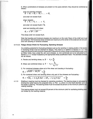 4.11.4.2 Fatigue Stress Check for Fluctuating, Operating Stresses
This stress shall not exceed Suf5.
E. When combinations of stresses are present on the same element, they should be combined
follows·
C. For combined stresses where all of the shear and bending is fluctuating·
a = y(K,O)2 + 3(K,T)2 .; Sa
t K.,
D. For combined shear and bending where only part of the stresses are fluctuating·
at = Y(O., + K, SypJSe)2 + 3(T., + K, SypTJS,)2 .; ~:
Shafting in bearing must be checked for operating conditions. The bearing stress is <""~U1"""
dividing the radial load by the projected area, ie, Pf(d . L), where d is the shaft diameter
the length in bearing. This bearing stress must not exceed 50 percent of the minimum yield
rotating shafting.
This bearing stress must not exceed 20 percent of the minimum yield for oscillating sh~lftirlo
not limited by the bushing material.
B. Shear and combined shear, ie, T
A. Tensile and bending stress, ie, a
axial and bending stresses
a = a, + O2 + 0 3 + ... + 0 0
and shall not exceed Su/5
Any shafting subjected to fluctuating stresses such as the bending in rotating shafts or the
in reversing drives must be checked for fatigue. This check is in addition to Section 4.11.4.1
need only be performed at points of geometric discontinuity where stress concentrations exist,
as fillets, holes, keys, press fits, etc. pure stresses, ie, (not combined) are to be calculated
Section 4.11.4.1 except multiplied by the appropriate stress amplification factor. The allowable slre,s.qe
are as follows.
axial and bending with shear:
at = Y02 + 3T2
shear stresses
T = T, + T 2 + ... + To
and shall not exceed SUf(5 V3).
Note that bending and torsional stresses are maximum on the outer fibers of the shaft and
be combined. The transverse shear stresses are maximum at the center of the shaft and do not co
bine with bending or torsional stresses.
4.11.5
44
 