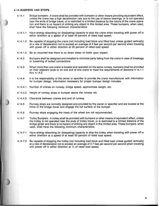 4.14 BUMPERS AND STOPS
4.14.1 Bridge bumpers - A crane shall be provided with bumpers or other means providing equivalent effect,
unless the crane has a high deceleration rate due to the use of sleeve bearings, or is not operated
near the ends of bridge travel, or is restricted to a limited distance by the nature of the crane opera-
tion and there is no hazard of striking any object in this limited area. These bumpers, when used,
shall have the following minimum characteristics:
4.14.1.1 Have energy absorbing (or dissipating) capacity to stop the crane when traveling with power off in
either direction at a speed of at least 40 percent of rated load speed.
4.14.1.2 Be capable of stopping the crane (not including load block and lifted load unless guided vertically)
at a rate of deceleration not to exceed an average of 3 feet per second per second when traveling
with power off in either direction at 20 percent of rated load speed.
4.14.1.3 Be so mounted that there is no direct shear on bolts upon impact.
4.14.2 Bumpers shall be designed and installed to minimize parts falling from the crane in case of breakage
or loosening of bolted connections.
4.14.3 When more than one crane is located and operated on the same runway, bumpers shall be provided
on their adjacent ends or on one end of one crane to meet the requirements of Sections 4.14.1.1
thru 4.14.2.
4.14.4 It is the responsibility of the owner or specifier to provide the crane manufacturer with information
for bumper design. Information necessary for proper bumper design includes:
4.14.4.1 Number of cranes on runway, bridge speed, approximate weight, etc.
.4.14.4.2 Height of runway stops or bumper above the runway rail.
4.14.4.3 Clearance between cranes and end of runway.
4.14.5 Runway stops are normally designed and provided by the owner or specifier and are located at the
limits of the bridge travel and engage the full surface of the bumper.
4.14.6 Runway stops engaging the tread of the wheel are not recommended.
4.14.7 Trolley Bumpers - A trolley shall be provided with bumpers or other means of equivalent effect, unless
the trolley is not operated near the ends of trolley travel, or is restricted to a limited distance of the
bridge girder and there is no hazard of striking any object in this limited area. These bumpers, when
used, shall have the following minimum characteristics:
4.14.7.1 Have energy absorbing (or dissipating) capacity to stop the trolley when traveling with power off in
either direction at a speed of at least 50 percent of rated load speed.
4.14.7.2 Be capable of stopping the trolley (not including load block and lifted load unless gUided vertically)
at a rate of deceleration not to exceed an average of 4.7 feet per second per second when traveling
with power off in either direction at '13 of rated load speed.
49
 