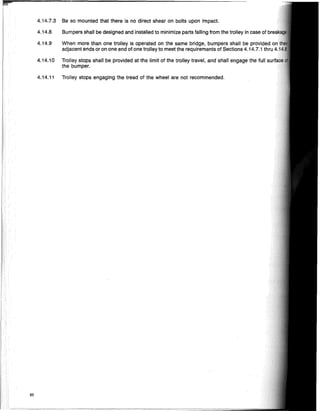 50
4.14.7.3 Be so mounted that there is no direct shear on bolts upon impact.
4.14.8 Bumpers shall be designed and installed to minimize parts falling from the trolley in case of
4.14.9 When more than one trolley is operated on the same bridge, bumpers shall be provided
adjacent ends or on one end of one trolley to meet the requirements of Sections 4.14.7.1 thru
4.14.10 Trolley stops shall be provided at the limit of the trolley travel, and shall engage the full
the bumper.
4.14.11 Trolley stops engaging the tread of the wheel are not recommended.
 
