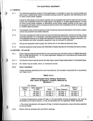 70·5 ELECTRICAL EQUIPMENT
5.1 GENERAL
TABLE 5.2.2-1
5.2 MOTORS· AC and DC
51
DC Motors
..
TEFC &
Open Dripproof TENV
100 Deg. C 110 Deg. C
130 Deg. C 140 Deg. C
155 Deg. C 165 Deg. C
A C Motors
Insulation Open Dripproof
Class & TEFC TENV
B 80 Deg. C 85 Deg. C
F 105 Deg. C 110 Deg. C
H 125 Deg. C 135 Deg. C
"If ambient temperatures exceed 40 Deg. C, the permissible Winding temperature rise must be
decreased by the same amount, or may be decreased per the applicable NEMA Standards.
+The crane manufacturer will assume 40 Deg. C ambient temperature unless otherwise specified
by the purchaser.
5.2.1 Motors shall be designed specifically for crane and hoist duty and shall conform to NEMA Standards
MG1 or AISE Standards NO.1 or 1A, where applicable. Designs not in accordance with these stand-
ards may be specified.
5.2.1.1 AC induction motors may be wound rotor (slip ring) or squirrel cage (single speed or multi-speed) types.
5.2.1.2 DC motors may be series, shunt, or compound wound.
5.2.2 Motor Insulations
Unless otherwise specified by the crane manufacturer, the insulation rating shall be in accordance
with Table 5.2.2-1.
5.1.5 Electrical equipment shall comply with ANSI B30.2.0 Safety Standard for Overhead and Gantry Cranes.
NEMA Permissible Motor Winding Temperature
Rise, Above 40 Degrees C Ambient, Measured by
Resistance "+
5.2.3 Motors shall be provided with anti-friction bearings.
5.1.1 The electrical equipment section of this specification is intended to cover top running bridge and
gantry type, multiple girder electric overhead traveling cranes for operation with alternating current
or direct current power supplies.
Cranes for alternating current power supplies may be equipped with squirrel cage and wound rotor
motors with compatible control for single speed, multi-speed or variable speed operation. Cranes
for direct current power supplies, or alternating current power supply rectified on the crane, may
be equipped with series, shunt or compound wound motors with compatible control for single speed
or variable speed operation.
5.1.2 The proposal of the crane manufacturer shall include the rating and description of all motors, brakes,
control and protective and safety features.
5.1.3 The crane manufacturer shall furnish and mount all electrical equipment, conduit and wiring, unless
otherwise specified. If it is necessary to partially disassemble the crane for shipment, all conduit and
wiring affected shall be cut to length and identified to facilitate reassembly. Bridge conductors, run-
way collectors and other accessory equipment may be removed for shipment.
5.1.4 Wiring and equipment shall comply with Article 610 of the National Electrical Code.
 