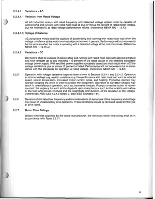 5.2.4.1 Variations - AC
5.2.4.1.1 Variation from Rated Voltage
All AC Induction motors with rated frequency and balanced voltage applied shall be capable of
accelerating and running with rated hook load at plus or minus 10 percent of rated motor voltage,
but not necessarily at rated voltage performance values. (Reference NEMA MG 1-12.43)
5.2.4.1.2 Voltage Unbalance
AC polyphase motors shall be capable of accelerating and running with rated hook load when the
voltage unbalance at the motor terminals does not exceed 1 percent. Performance will not necessarily
be the same as when the motor is operating with a balanced voltage at the motor terminals. (Reference
NEMA MG 1-12.45.a.)
5.2.4.2 Variations - DC
DC motors shall be capable of accelerating and running with rated hook load with applied armature
and field voltages up to and including 110 percent of the rated values of the selected adjustable
voltage power supply. With rectified power supplies successful operation shall result when AC line
voltage variation is plus or minus 10 percent of rated. Performance will not necessarily be in accor-
dance with the standards for operation at rated voltage. (Reference NEMA MG 1-12.63)
5.2.5 Operation with voltage variations beyond those shown in Sections 5.2.4.1 and 5.2.4.2. Operation
at reduced voltage may result in unsatisfactory drive performance with rated hook load such as reduced
speed, slower acceleration, increased motor current, noise, and heating. Protective devices may
operate stopping the drive in order to protect the equipment. Operation at elevated voltages may
result in unsatisfactory operation, such as, excessive torques. Prompt corrective action is recom-
mended; the urgency for such action depends upon many factors such as the location and nature
of the load and circuits involved and the magnitude and duration of the deviation of the voltage.
(References ANSI C84.1.2.4.3 range B, also IEEE Standard 141).
5.2.6 Deviations from rated line frequency and/or combinations of deviations of line frequency and voltage
may result in unsatisfactory drive operation. These conditions should be reviewed based on the type
of drive used.
5.2.7 Motor Time Ratings
Unless otherwise specified by the crane manufacturer, the minimum motor time rating shall be In
acccordance with Table 5.2.7-1.
53
 