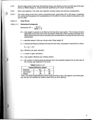 5.2.8 Squirrel cage motors shall have high starting torque, low starting current and high slip at full load,
simiiar to NEMA Design D, unless otherwise specified by the crane manufacturer.
5.2.9 Motor size selection: The motor size selection involves torque and thermal considerations.
5.2.9.1 The motor rating of any drive, hoist or horizontal travel, using either AC or DC power, is basically
the mechanical horsepower with considerations for the effect of control, ambient temperature, and
service class.
5.2.9.1.1 Hoist Drives
5.2.9.1.1.1 Mechanicai Horsepower
Mechanical HP = W x V
33000 x E
W = total weight in pounds to be lifted by the hoist drive rope system. This includes all items
applicable to the hoist such as the purchaser's lifted load, which includes purchaser furn-
ished attachments and crane manufacturers furnished items including the hook block and
attachments.
V = specified speed in feet per minute when lifting weight W
E = mechanical efficiency between the load and the motor, expressed in decimal form, where:
Eg = efficiency per gear reduction.
n = number of gear reductions.
Es = rope system efficiency per rotating sheave.
m = the number of rotating sheaves between drum and equalizer passed over by each part of
the moving rope attached to the drum.
TABLE 5.2.9.1.1.1-1
Typical Efficiency Values
,Bearings Eg* Es
Anti-friction .97 .99
Sleeve .93 .98
*Note: The values of gear efficiency shown apply primarily to spur, herringbone, and helical gear-
ing, and are not intended for special cases such as worm gearing.
55
 