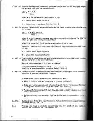 ~._--~._-- •..._ - - - - - - - - - - - - - - -
5.2.9.1.2.3.1 Compute the free running bridge motor horsepower (HPF) at rated load and rated speed,
ing any wind load, using the following formula:
HPF = W x V x f
33000
where W = full load weight to be accelerated in tons.
V = full load speed in feet per minute.
f = friction factor = pounds per Table 5.2.9.1.2.1-D
5.2.9.1.2.3.2 Compute the free running bridge motor horsepower due to wind force only (HPw) using the
ing formula:
HPw = P x wind area x V
33000 x E
where: P = wind pressure in pounds per square foot computed from the formula P =
where Vw is the wind velocity in miles per hour.
when Vw is unspecified, P = 5 pounds per square foot should be used.
Wind area = effective crane surface area exposed to wind in square feet as computed in
3.3.2.1.2.1
V = full load speed in feet per minute.
E = bridge drive mechanical efficiency.
5.2.9.1.2.3.3 The bridge drive motor horsepower shall be selected so that its horsepower rating
be less than given by the following formula:
Required motor horsepower = 0.75 (HPF + HPw) Ks
using HPF and HPw as computed above.
where: Ks = service class factor utilized per Table 5.2.9.1.2.1-E
5.2.9.1.2.3.4 The following items must be considered in the overall bridge drive design to assure
tion under all specified load and wind conditions:
a. Proper speed control, acceleration and braking without wind.
b. Ability of control to reach full speed mode of operation against wind.
c. Bridge speed, on any control point, when traveling with the wind not to exceed
resulting in the maximum safe speed of the bridge drive machinery.
d. Avoidance of wheel skidding which could likely occur under no load, low percent
and wind conditions.
e. Sufficient braking means to maintain the bridge braking requirements as defined
4.9.4.
5.2.9.1.2.4 Outdoor Cranes: Trolley drive motor horsepower shall use same selection procedure
cranes per section 5.2.9.1.2.1.
5.2.10 The gear ratio should be selected to provide the specified drive speed with rated
hook, for the actual motor and control system used.
60
 