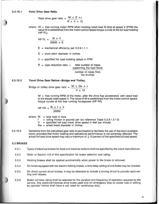 5.2.10.1 Hoist Drive Gear Ratio.
Hoist drive gear ratio Nf x 0 x IT
= - - - -
R x V x 12
where: Nf = free running motor RPM when hoisting rated load W (Ibs) at speed V (FPM) the
value Nf is established from the motor-control speed-torque curves at the full load hoisting
(HP FL).
HP FL = WxV
33000 x E
E = mechanical efficiency per 5.2.9.1.1.1.
o = drum pitch diameter in inches.
V = specified full load hoisting speed in FPM
R = rope reduction ratio = total number of ropes
supporting the load block
number of ropes from
the drum(s)
5.3.1 Types of electrical brakes for hoist and traverse motions shall be specified by the crane manufacturer.
5.3.6 Brake coil time rating shall be selected for the duration and frequency of operation required by the
service. Any electrical traverse drive brake used only for emergency stop on power loss or setting
by operator choice shall have a coil rated for continuous duty.
5.3.2 Refer to Section 4.9 of this specification for brake selection and rating.
5.3.3 Holding brakes shall be applied automatically when power to the brake is removed.
5.3.4 On hoists equipped with two electric holding brakes, a time delay setting of one brake may be included.
5.3.5 On direct current shunt brakes, it may be desirable to include a forcing circuit to provide rapid set-
ting and release.
61
Nf = free running RPM of the motor, after the drive has accelerated, with rated load
to the steady state speed V. The value of Nf is established from the motor-control speed-
torque curves at the free running horsepower (HP FR)
HP FR = W x f x V
33000
Travel Drive Gear Ratios-Bridge and Trolley.
Bridge or trolley drive gear ratio = Nf x Ow x IT
V x 12
where: W = total load in tons.
f = rolling friction in pounds per ton reference Table 5.2.9.1.2.1-0
V = specified full load travel drive speed in feet per minute.
Ow = wheel tread diameter in inches.
Variations from the calculated gear ratio is permissible to facilitate the use of standard available
ratios, provided that motor heating and operational performance is not adversely affected. The
actual full load drive speed may vary a maximum of ± 10 percent of the specified full load speed.
5.3 BRAKES
5.2.10.3
5.2.10.2
 