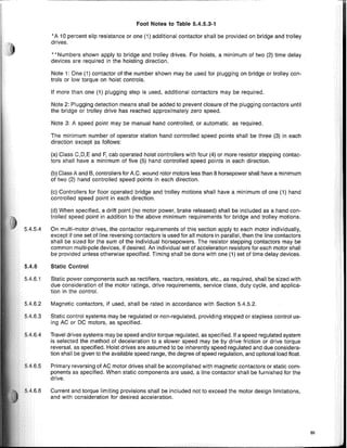 Foot Notes to Table 5.4.5.3-1
•A 10 percent slip resistance or one (1) additional contactor shall be provided on bridge and trolley
drives.
.. Numbers shown apply to bridge and trolley drives. For hoists, a minimum of two (2) time delay
devices are required in the hoisting direction.
Note 1: One (1) contactor of the number shown may be used for plugging on bridge or trolley con-
trols or low torque on hoist controls.
If more than one (1) plugging step is used, additional contactors may be required.
Note 2: Plugging detection means shall be added to prevent closure of the plugging contactors until
the bridge or trolley drive has reached approximately zero speed.
Note 3: A speed point may be manual hand controlled, or automatic. as required.
The minimum number of operator station hand controlled speed points shall be three (3) in each
direction except as follows:
(a) Class C,D,E and F, cab operated hoist controllers with four (4) or more resistor stepping contac-
tors shall have a minimum of five (5) hand controlled speed points in each direction.
(b) Ciass A and B, controllers for A.C. wound rotor motors less than 8 horsepower shall have a minimum
of two (2) hand controlled speed points in each direction.
(c) Controllers for floor operated bridge and trolley motions shall have a minimum of one (1) hand
controlled speed point in each direction.
(d) When specified, a drift point (no motor power, brake released) shall be included as a hand con-
trolled speed point in addition to the above minimum requirements for bridge and trolley motions.
On multi-motor drives, the contactor requirements of this section apply to each motor individually,
except if one set of line reversing contactors is used for all motors in parallel, then the line contactors
shall be sized for the sum of the individual horsepowers. The resistor stepping contactors may be
common multi-pole devices, if desired. An individual set of acceleration resistors for each motor shall
be provided unless otherwise specified. Timing shall be done with one (1) set of time delay devices.
Static Control
Static power components such as rectifiers, reactors, resistors, etc., as required, shall be sized with
due consideration of the motor ratings, drive requirements, service class, duty cycle, and applica-
tion in the control.
Magnetic contactors, if used, shall be rated in accordance with Section 5.4.5.2.
Static control systems may be regulated or non-regulated, providing stepped or stepless control us-
ing AC or DC motors, as specified.
Travel drives systems may be speed and/or torque regulated, as specified. If a speed regulated system
is selected the method of deceleration to a slower speed may be by drive friction or drive torque
reversal, as specified. Hoist drives are assumed to be inherently speed regulated and due considera-
tion shall be given to the available speed range, the degree of speed regulation, and optional load float.
Primary reversing of AC motor drives shall be accomplished with magnetic contactors or static com-
ponents as specified. When static components are used, a line contactor shall be furnished for the
drive.
Current and torque limiting provisions shall be included not to exceed the motor design limitations,
and with consideration for desired acceleration.
65
 