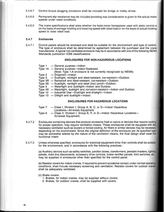 5.4.7 Enclosures
5.4.7.3 Unless otherwise specified, enclosures for electrical equipment other than controls shall be
for the environment, and in accordance with the following practices.:
ENCLOSURES FOR HAZARDOUS LOCATIONS
ENCLOSURES FOR NON-HAZARDOUS LOCATIONS
- General purpose-Indoor.
- General purpose-Indoor-Gasketed.
(Note: Type 1-A enclosure is not currently recognized by NEMA)
- Dripproof-Indoor.
- Dusttight, raintight and sleet-resistant, ice-resistant-Outdoor.
- Rainproof and sleet-resistant, ice-resistant-Outdoor.
- Dusttight, raintight and sleet (Ice-) proof-Outdoor.
- Watertight and dusttight-Indoor and Outdoor.
- Watertight, dusttight and corrosion-resistant-Indoor and Outdoor.
- Industrial Use-Dusttight and driptight-Indoor.
- Oiltight and dusttight-Indoor.
Type 1
Type 1A
Type 2
Type 3
Type 3R
Type 3S
Type 4
Type 4X
Type 12
Type 13
Type 7 - Class I, Division I, Group A, B, C, or D-Indoor Hazardous
Locations-Air-break Equipment.
Type 9 - Class II, Division I, Group E, F, or G-Indoor Hazardous Locations-
Air-break Equipment.
(a) Auxiliary devices such as safety switches, junction boxes, transformers, pendant maIS"!fS.
panels, main line disconnects, accessory drive controls, brake rectifier panels, limit ~witr.i,"~
may be supplied in enclosures other than specified for the control panel.
(b) Resistor covers for indoor cranes, if required to prevent accidental contact under normal
conditions, shall include necessary screening and ventilation. Resistor covers for VUI.VV'UI
shall be adequately ventilated.
(c) Brake covers:
1. Brakes, for indoor cranes, may be supplied without covers.
2. Brakes, for outdoor cranes, shall be supplied with covers.
5.4.7.2 Enclosures containing devices that produce excessive heat or ozone or devices that require
for proper operation, may require ventilation means. These enclosures shall be equipped
necessary ventilation such as louvers or forced cooling. Air filters or similar devices may be
depending on the environment. Since the original definition of the enclosure per its ~n"r.ifiArl
may be somewhat altered by the nature of the ventilation means, the final design
functional intent.
5.4.7.1 Control panels should be enclosed and shall be suitable for the environment and type of cnrmrlL
The type of enclosure shall be determined by agreement between the purchaser and the
manufacturer. A typical non-ventilated enclosure may be in accordance with one of the following
Standards publication ICS6 classifications:
5.4.6.9 The crane specifications shall state whether the hoist motor horsepower used with static control
on the basis of average hoisting and lowering speed with rated load or on the basis of actual hni~tir,n
speed to raise rated load.
5.4.6.7 Control torque plugging provisions shall be included for bridge or trolley drives.
5.4.6.8 Permanent slip resistance may be included providing due consideration is given to the actual
speeds under rated conditions.
66
 
