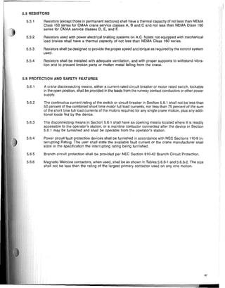 5.5 RESISTORS
5.5.1 Resistors (except those in permanent sections) shall have a thermal capacity of not less than NEMA
Class 150 series for CMAA crane service classes A, Band C and not less than NEMA Class 160
series for CMAA service classes D, E, and F.
5.5.2 Resistors used with power electrical braking systems on A.C. hoists not equipped with mechanical
load brakes shall have a thermal capacity of not less than NEMA Class 160 series.
5.5.3 Resistors shall be designed to provide the proper speed and torque as required by the control system
used.
5.5.4 Resistors shall be installed with adequate ventilation, and with proper supports to withstand vibra-
tion and to prevent broken parts or molten metal falling from the crane.
5.6 PROTECTION AND SAFETY FEATURES
5.6.1 A crane disconnecting means, either a current-rated circuit breaker or motor rated switch, lockable
in the open position, shall be provided in the leads from the runway contact conductors or other power
supply.
5.6.2 The continuous current rating of the switch or circuit breaker in Section 5.6.1 shall not be less than
50 percent of the combined short time motor full load currents, nor less than 75 percent of the sum
of the short time full load currents of the motors required for any single crane motion, plus any addi-
tional loads fed by the device.
5.6.3 The disconnecting means in Section 5.6.1 shall have an opening means located where it is readily
accessible to the operator's station, or a mainline contactor connected after the device in Section
5.6.1 may be furnished and shall be operable from the operator's station.
5.6.4 Power circuit fault protection devices shall be furnished in accordance with NEC Sections 110-9 In-
terrupting Rating. The user shall state the available fault current or the crane manufacturer shall
state in the specification the interrupting rating being furnished.
5.6.5 Branch circuit protection shall be provided per NEC Section 610-42 Branch Circuit Protection.
5.6.6 Magnetic Mainline contactors, when used, shall be as shown in Tables 5.6.6-1 and 5.6.6-2. The size
shall not be less than the rating of the largest primary contactor used on anyone motion.
67
===......----------------IIiIIIII---- .iI.fu1j!lil~I.I. • • • •1I
 