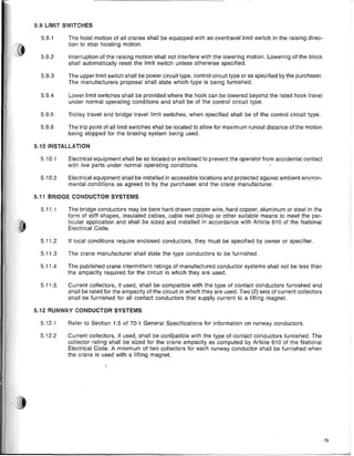 5.9 LIMIT SWITCHES
5.10 INSTALLATION
5.11 BRIDGE CONDUCTOR SYSTEMS
73
Electrical equipment shall be so located or enclosed to prevent the operator from accidental contact
with live parts under normal operating conditions.
Electrical equipment shall be installed in accessible locations and protected against ambient environ-
mental conditions as agreed to by the purchaser and the crane manufacturer.
The crane manufacturer shall state the type conductors to be furnished.
Current collectors, if used, shall be compatible with the type of contact conductors furnished and
shall be rated for the ampacity of the circuit in which they are used. Two (2) sets of current collectors
shall be furnished for all contact conductors that supply current to a lifting magnet.
If local conditions require enclosed conductors, they must be specified by owner or specifier.
The bridge conductors may be bare hard drawn copper wire, hard copper, aluminum or steel in the
form of stiff shapes, insulated cables, cable reel pickup or other suitable means to meet the par-
ticular application and shall be sized and installed in accordance with Article 610 of the National
Electrical Code.
The published crane intermittent ratings of manufactured conductor systems shall not be less than
the ampacity required for the circuit in which they are used.
Refer to Section 1.5 of 70-1 General Specifications for information on runway conductors.
Current collectors, if used, shall be compatible with the type of contact conductors furnished. The
collector rating shall be sized for the crane ampacity as computed by Article 610 of the National
Electrical Code. A minimum of two collectors for each runway conductor shall be furnished when
the crane is used with a lifting magnet.
5.11.3
5.11.1
5.9.4 Lower limit switches shall be provided where the hook can be lowered beyond the rated hook travel
under normal operating conditions and shall be of the control circuit type.
5.9.5 Trolley travel and bridge travel limit switches, when specified shall be of the control circuit type.
5.9.6 The trip point of all limit switches shall be located to allow for maximum runout distance of the motion
being stopped for the braking system being used.
5.9.1 The hoist motion of all cranes shall be equipped with an overtravel limit switch in the raising direc-
tion to stop hoisting motion.
5.9.2 Interruption of the raising motion shall not interfere with the lowering motion. Lowering of the block
shall automatically reset the limit switch unless otherwise specified.
5.9.3 The upper limit switch shall be power circuit type, control circuit type or as specified by the purchaser.
The manufacturers proposal shall state which type is being furnished.
5.11.5
5.11.2
5.12.1
5.10.2
5.10.1
5.11.4
5.12.2
5.12 RUNWAY CONDUCTOR SYSTEMS
 