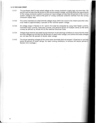 5.13 VOLTAGE DROP
74
5.13.1
5.13.2
5.13.3
5.13.4
5.14.5
The purchaser shall furnish actual voltage at the runway conductor supply taps not more than 105
percent and not less than 96 percent of the nominal system voltage, and shall define the requirements
of the runway conductor system to achieve an input voltage not less than 93 percent of the nominal
system voltage to the crane at the point of runway conductor collection farthest from the runway
conductor supply taps.
The crane manufacturer shall limit the voltage drops within the crane to the motors and other
trical loads to approximately 2 percent of the nominal system voltage.
All voltage drops in Section 5.13.1 and 5.13.2 shall be computed by using main feeder
individual motor currents, fixed load currents, and demand factors of multiple cranes on the
runway as defined by Article 610 of the National Electrical Code.
Voltage drops shall be calculated during maximum inrush (starting) conditions to insure that the
terminal voltages are not less than 90 percent of rated motor voltage, and control and brake vnl'O"Q"
are not less than 85 percent of device rated voltage.
The actual operating voltages at the crane motor terminals shall not exceed 110 percent or not
below 95 percent of motor ratings, for rated running conditions, to achieve the results defined
Section 5.2.4 (voltage.)
 