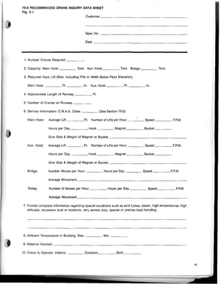 70-6 RECOMMENDED CRANE INQUIRY DATA SHEET
Fig. 6.1
Customer _
Spec No. _
Date _
1. Number Cranes Required _
2. Capacity: Main Hoist Tons Aux. Hoist Tons Bridge Tons
3. Required Hook Lift (Max. Including Pits or Wells Below Floor Eievation)
Main Hoist Ft. In. Aux. Hoist Ft. In.
4. Approximate Length of Runway Ft.
5. Number of Cranes on Runway
6. Service Information: C.M.AA Class (See Section 70-2)
Main Hoist: Average Lift Ft. Number of Lifts per Hour Speed EP.M.
Hours per Day Hook Magnet Bucket
Give Size & Weight of Magnet or Bucket _
Aux. Hoist: Average Lift ,Ft. Number of Lifts per Hour Speed EP.M.
Hours per Day Hook Magnet Bucket _
Give Size & Weight of Magnet or Bucket _
Bridge:
TrOlley:
Number Moves per Hour Hours per Day Speed F.P.M.
Average Movement _
Number of Moves per Hour Hours per Day Speed F.P.M.
Average Movement _
7. Furnish complete information regarding special conditions such as acid fumes, steam. high temperatures, high
altitudes, excessive dust or moisture, very severe duty, speciai or precise load handling:
8. Ambient Temperature in Buiiding: Max. Min. _
9. Materiai Handled _
10. Crane to Operate: Indoors Outdoors Both _
75
 