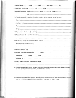 15. Type of Control Enclosure: (Ref. 5.4.7.1) ~
Trolley _
Bridge _
Auxiliary nOlsl. _
Bare Wires Angles Other -+-+
Other _
Main Hoist _
Describe briefly (See Items 7 & 8) --?
Furnished By: --......+
11. Power: Volts Phase Hertz ~A.C., Volts D.C.
13. Location of Control: End of Crane Center On Trolley _
14. Type of Control (Give complete information, including number of speed points) Ref. 5.4.4
12. Method of Control: Cab Floor Other _
20. List of Special Equipment or Accessories Desired
16. Type of Motors: (Give complete information) _
17. Must wiring comply with Special Conditions or Codes ~+
21. For special cranes with multiple hooks or trolley or other unique requirements, provide detailed inf,ornlatio,
on hook spacing, orientation, capacities, and total bridge capacity.
19. Runway Conductor Type: Insulated (MFR) _
18. Bridge Conductor Type: ~_+
22. Complete attached building clearance drawing, making special note of any obstructions which may
with the crane, including special clearance conditions underneath the girders or cab.
76
 