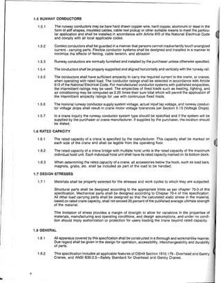 6
1.5 RUNWAY CONDUCTORS
1.5.1 The runway conductors may be bare hard drawn copper wire, hard copper, aluminum or steel in the
form of stiff shapes, insulated cables, cable reel pickup or other suitable means to meet the particu-
lar apPlication and shall be installed in accordance with Article 610 of the Natlonai Electrical Code
and comply with all local applicable codes.
1.5.2 Contact conductors shall be guarded in a manner that persons cannot inadvertently touch energized
current - carrying parts. Flexible conductor systems shall be designed and installed in a manner to
minimize the effects of flexing, cable tension, and abrasion
1.5.3 Runway conductors are normally furnished and installed by the purchaser unless otherwise specified.
1.5.4 The conductors shall be properly supported and aligned horizontally and vertically with the runway rail.
1.5.5 The conductors shall have sufficient ampacity to carry the required current to the crane, or cranes,
when operating with rated load. The conductor ratings shall be selected in accordance with Article
610 of the National Electrical Code. For manufactured conductor systems with pUblished ampacities,
the intermittent ratings may be used. The ampacities of fixed loads such as heating, lighting, and
air conditioning may be computed as 2.25 times their sum total which will permit the application of
the intermittent ampacity ratings for use with continuous fixed loads.
1.5.6 The nominal runway conductor supply system voltage, actual input tap voltage, and runway conduc-
tor voltage drops shall result in crane motor voltage tolerances per Section 5.13 (Voltage Drops).
1.5.7 In a crane inquiry the runway conductor system type should be specified and if the system will be
supplied by the purchaser or crane manufacturer. If supplied by the purchaser, the location should
be stated.
1.6 RATED CAPACITY
1.6.1 The rated capacity of a crane is specified by the manufacturer. This capacity shall be marked
each side of the crane and shall be legible from the operating floor.
1.6.2 The rated capacity of a crane bridge with multiple hoist units is the rated capacity of the m,lxirnUlm
individual hoist unit. Each individual hoist unit shall have its rated capacity marked on its bottom block.
1.6.3 When determining the rated capacity of a crane, all accessories beiow the hook, such as load bars,
magnets, grabs, etc. shall be included as part of the load to be handled.
1.7 DESIGN STRESSES
1.7.1 Materials shall be properly selected for the stresses and work cycles to which they are subjected.
Structural parts shall be designed according to the appropriate limits as per chapter 70-3 of this
specification. Mechanical parts shall be designed according to Chapter 70-4 of this specification.
All other load carrying parts shall be designed so that the calculated static stress in the material,
based on rated crane capacity, shall not exceed 20 percent of the published average ultimate strFlnal:h
of the material.
This limitation of stress provides a margin of strength to allow for variations in the properties
materials, manufacturing and operating conditions, and design assumptions, and under no condi-
tion ShDUld imply authDrizatiDn Dr protectiDn for users loading the crane beyDnd rated capacity.
1.8 GENERAL
1.8.1 All apparatus covered by this specificatiDn shall be constructed in a thDrDugh and workmanlike
Due regard shall be given in the design fDr operatiDn, accessibility, interchangeability and dur'abiilitv
of parts.
1.8.2 This specification includes all applicable features of OSHA Section 1910.179 - Overhead and r,~ntrv
Cranes, and ANSI B30.2.0-Safety Standard for Overhead and Gantry Cranes.
 