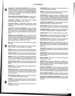 70-7 GLOSSARY
ABNORMAL OPERATING CONDITIONS: Environmental
conditions that are unfavorable, harmful or detrimental to or
for the operation of a hoist, such as excessively high (over
100 deg. F.) or low (below 0 deg. F.) ambient temperatures,
corrosive fumes, dust laden or moisture laden atmospheres,
and hazardous locations.
ADJUSTABLE OR VARIABLE VOLTAGE: A method of con-
trol by which the motor supply voltage can be adjusted.
AUTOMATIC CRANE: A crane which when activated
operates through a perset cycle or cycles.
AUXILIARY HOIST: A suppiemental hoisting unit, usually
designed to handle lighter loads at a higher speed than the
main hoist.
AUXILIARY GIRDER (OUTRIGGER): A girder arranged
parallel to the main girder for supporting the platform, motor
base, operator's cab, controi panels, etc., to reduce the tor-
sianal forces such load would otherwise impose on the main
girder.
BEARING LIFE EXPECTANCY: The L-10 life of an anti-
friction bearing is the minimum expected iife, hours, of 90
percent of a group of bearings which are operating at a given
speed and loading. The average expected life of the bear-
ings is approximately five times the L-10 life.
BHN: Brlnell hardness number, measurement of material
hardness.
BOX SECTION: The rectangular cross section of girders,
trucks or other members enclosed on four sides.
BRAKE: A device, other than a motor, used for retarding or
stopping motion by friction or power means. (See Section 4.9)
BRANCH CIRCUIT: The circuit conductors between the final
overcurrent device protecting the circuit and the outiet(s).
BRIDGE: That part of an overhead crane consisting of girders,
trucks, end ties, walkway and drive mechanism which car-
ries the trolley and traveis in a direction parallel to the runway.
BRIDGE CONDUCTORS: The electricai conductors located
along the bridge structure of a crane to provide power to the
trolley.
BRIDGE RAIL: The rail supported by the bridge girders on
which the trolley travels.
BUMPER (BUFFER): An energy absorbing device for reduc-
ing impact when a moving crane or trolley reaches the end
Of its permitted travel, or when two moving cranes or trolleys
come into contact.
CAB·OPERATED CRANE: A crane controlled by an operator
in a cab located on the bridge or trolley.
CAMBER: The slight upward vertical curve given to girders
to compensate partially for deflection due to hook load and
weight of the Crane.
CAPACITY: The maximum rated load (in tons) which a crane
is designed to handle.
CLEARANCE: Minimum distance from the extremity of a
crane to the nearest obstruction.
CMAA: Crane Manufacturers Association of America (form-
erly EOCI-Electric Overhead Crane Institute).
COLLECTORS: Contacting devices for collecting current
from the runway or bridge conductors. The mainline collec-
tors are mounted on the bridge to transmit current from the
runway conductors, and the trolley collectors are mounted
on the trolley to transmit current from the bridge conductors.
CONTACTOR, MAGNETIC: An electro-magnetic device for
opening and closing an electric power circuit.
CONTROLLER: A device for regUlating in a pre-determined
way the power deiivered to the motor or other equipment.
COUNTER·TORQUE: A method of control by which the motor
is reversed to develop power to the opposite direction.
COVER PLATE: The top or bottom plate of a box girder.
CROSS SHAFT: The shaft extending across the bridge, used
to transmit torque from motor to bridge drive wheels.
CUSHIONED START: An electrical or mechanical method for
reducing the rate of acceleration of a travel motion.
DEAD LOADS: The loads on a structure which remain in a
fixed position relative to the structure. On a crane bridge such
loads inciude the girders, footwalk, cross shaft, drive units,
panels, etc.
DEFLECTION: Displacement due to bending or twisting in
a vertical or lateral plane, caused by the imposed live and
dead loads.
DIAPHRAGM: A piate or partition between opposite parts of
a member, serving a definite purpose in the structural design
of the member.
DRIVE GIRDER: The girder on which the bridge drive
machinery is mounted.
DUMMY CAB: An operator's compartment or platform on a
pendant or radio controlled crane, having no permanently-
mounted electrical controls, in which an operator may ride
while controlling the crane.
DYNAMIC LOWERING: A method of control by which the
hoist motor is so connected in the lowering direction, that
when it is over-hauled by the load, it acts as a generator and
forces current either through the resistors or back into the line.
EDDY-CURRENT BRAKING: A method of control by which
the motor drives through an electrical induction load brake.
EFFICIENCY OF GEARING AND SHEAVES: The percentage
of force transmitted through these components that is not lost
to friction.
79
 