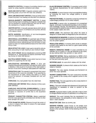 MAGNETIC CONTROL: A means of controlling direction and
speed by using magnetic contactors and relays.
MAIN LINE CONTACTOR: A magnetic contactor used in the
incoming power circuit from the main line collectors.
MAIN LINE DISCONNECT SWITCH: A manuai switch which
breaks the power lines leading from the main line collectors.
MANUAL·MAGNETIC DISCONNECT SWITCH: A power
disconnecting means consisting of a magnetic contactor that
can be operated by remote pushbutton and can be manu-
ally operated by a handle on the switch.
MASTER SWITCH: A manually operated device which serves
to govern the operation of contactors and auxiliary devices
of an electric control.
MATCH MARKING: Identification of non-interchangeable
parts for reassembly after shipment.
MECHANICAL LOAD BRAKE: An automatic type of friction
brake used for controlling loads in the lowering direction. This
unidirectional device requires torque from the motor to lower
a load but does not impose additional load on the motor when
lifting a load.
MEAN EFFECTIVE LOAD: A load used in durabiiity calcula-
tions accounting for both maximum and minimum loads.
MILL DUTY CRANE: Service classification covered by AISE
Standard No.6, 'Specification for Electric Overhead Travel-
ing Cranes for Steel Mill Service'.
MULTIPLE GIRDER CRANE: A crane which has two or more
girders for supporting the iive load.
NON-COASTING MECHANICAL DRIVE: A drive with
coasting characteristics such that it will stop the motion within
a distance in feet equal to 10 percent of the rated speed in
feet per minute when traveling at rated speed with rated load.
OPERATOR'S CAB: The operator's compartment from which
movements of the crane are controlled. To be specified by
the manufacturer as open, having only sides or a railing
around the operator, or enclosed, complete with roof, win~
dows, etc.
OVERLOAD: Any load greater than the rated load.
OVERLOAD LIMIT DEVICE: Refer to Section 4.3 for a com-
plete definition.
OVERLOAD PROTECTION (OVERCURRENT): A device
operative on excessive current to cause and maintain the in-
terruption or reduction of current flow to the equipment
governed.
PENDANT PUSHBUTTON STATION: Means suspended
from the crane operating the controllers from the floor or other
level beneath the crane.
PITCH DIAMETER (ROPE): Distance through the center of
a drum Or sheave from center to center of a rope passed
about the periphery.
PLAIN REVERSING CONTROL: A reversing control which
has identical characteristics for both directions of motor
rotation.
PLUGGING: A control function which accompiishes braking
by reversing the motor line voltage polarity or phase
sequence.
PROTECTIVE PANEL: An assembly containing overload and
undervoltage protection for all crane motions.
QUALIFIED: A person who, by possession of a recognized
degree, certificate of professional standing or who by exten-
sive knowledge, training, and experience, has successfully
demonstrated the ability to solve or resolve problems relating
to the subject matter and work.
RATED LOAD: The maximum load which the crane is
designed to handle safely as designated by the manufacturer.
REGENERATIVE BRAKING: A method of controlling speed
in which electrical energy generated by the motor is fed back
into the power system.
REGULATED SPEED: A function which tends to maintain
constant motor speed for any load for a given speed setting
of the controller.
REMOTE OPERATED CRANE: A crane controlled by an
operator not in a pulpit or in the cab attached to the crane,
by any method other than pendant or rope control.
RESISTOR RATING: Rating established by NEMA which
classifies resistors according to percent of full load current
on first point and duty cycle.
ROTATING AXLE: An axle which rotates with the wheel.
RUNNING SHEAVE: A sheave which rotates as the hook is
raised or lowered.
RUNWAY: The rails, beams, brackets and framework on
which the crane operates.
RUNWAY CONDUCTORS: The main conductors mounted
on or parallel to the runway which supplies current to the
crane.
RUNWAY RAIL: The rail supported by the runway beams on
which the bridge travels.
SHALL: This word indicates that adherence to the particular
requirement is necessary in order to conform to the
specification.
SHEAVE: A grooved wheel or pulley used with a rope or chain
to change direction and point of application of a pulling force.
SHOULD: This word indicates that the requirement is a
recommendation, the advisability of which depends on the
facts in each situation.
SKELETON CAB: Same as dummy cab.
SKEWING FORCES: Lateral forces on the bridge truck
wheels caused by the bridge girders not running perpen-
dicular to the runways. Some normal skewing occurs in ali
bridges.
81
 