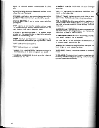 SPAN: The horizontal distance center-to-center of runway
rails.
STATIC CONTROL: A method of switching electrical circuits
without the use of contacts.
STEPLESS CONTROL: A type of control system with infinite
speed control between minimum speed and full speed.
STEPPED CONTROL: A type of control system with fixed
speed points.
STOP: A device to limit travel of a trolley or crane bridge.
This device normally is attached to a fixed structure and nor-
mally does not have energy absorbing ability.
STRENGTH, AVERAGE ULTIMATE: The average tensile
force per unit of cross sectional area required to rupture the
material as determined by test.
SWEEP: Maximum lateral deviation from straightness of a
structural member, measured at right angles to the V-V axis.
TEFC: Totally enciosed fan cooled.
TENV: Totally enciosed non ventilated.
TORQUE, FULL LOAD (MOTOR): The torque produced by
a motor operating at its rated horsepower and speed.
TORSIONAL BOX GIRDER: Girder in which the trolley rail
is located over one web.
82
TORSIONAL FORCES: Forces which can cause twisting of
a member.
TROLLEY: The unit carrying the hoisting mechanism which
travels on the bridge rails.
TROLLEY FRAME: The basic structure of the trolley on which
are mounted the hoisting and traversing mechanisms.
TWO BLOCKING: Condition under which the load biock or
load suspended from the hook becomes jammed against
the crane structure preventing further winding up of the
hoist drum.
UNDERVOLTAGE PROTECTION: A device operative on
reduction or failure of voltage to cause and maintain
interruption of power in the main circuit.
VARIABLE FREQUENCY: A method of control by which
motor supply frequency can be adjusted.
VOLTAGE DROP: The loss of voltage in an electric cnr'nt"'.
tor between supply tap and load tap.
WEB PLATE: The vertical plate connecting the upper
lower flanges or cover plates of a girder.
WHEELBASE: Distance from center-to-center of oullerrnb'lt
wheels.
WHEEL LOAD: The load without impact on any wheel
the trolley and lifted load (rated capacity) positioned on
bridge to give maximum loading.
 