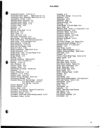 Acceleration Factors 5.2.9.1.2.1 C
Acceleration Rate-Guide Table 5.2.9.1.2.1-A
Acceleration Rate-Maximum Table 5.2.9.1.2.1-B
Accessibility-Control 5.10.2
Allowable Stress-Structural 3.4
Allowable Stress-Shaft 4.11.4.1
Allowable Stress-Gears 4.7.3
Anchors-Rope 4.6.2
Assembly 1.10
Bearings 4.8
Bearing-Cross Shaft 4.11.2
Bearing Life 4.8.2
Block-Hoist 4.2
Bolts-Structural 3.13
Box Girder-Proportions 3.5.1
Brake Bridge 4.9.4 and Figure 4.9.3
Brake Hoist Holding 4.9.1 and 5.3.3 and 5.3.4
Brake Trolley 4.9.3 and Figure 4.9.3
Brake Electrical 4.9 and 5.3
Brake Enclosures 5.4.7.3 (c)
Brake Coil Time Rating 5.3.6
Brake D C Shunt 5.3.5
Bridge Acceleration Table 5.2.9.1.2.1-A
Bridge Conductors 5.11
Bridge Drives-Type 4.10 and Figure 4.10.1
Bridge Motors 5.2.9.1.2
Bridge Wheels 4,13
Buckling 3.4.9
Buckling Coefficient Table 3.4.9.2-1
Bumpers 3.3.2.1.3.2 and 4.14
BUilding 1.2 and 1.3
Cab-Operators 3.8
Camber-Girder 3.5.6
Capacity-Rated 1.6
Classification of Cranes 2.0 thru 2.8
Clearance 1.3
Codes-Referenced 1.1.6
Collectors 5.11.5 5.12.2
Collision Loads 3.3.2.4.3.2
Collision Forces-Bumpers 3.3.2.1.3.2
Compression Member 3.4.6
Contactor Rating A.C. Squirrel Cage 5.4.5.2-2
A.C. Wound Rotor 5.4.5.2-1
D.C. 230 Volt 5.4.5.2-3
Control-Magnetic 5.4.5
Control-Remote 5.4.3
Control-Static 5.4.6
ContrOllers-Arrangement Figure 5.7.3 and 5.7.4
Controllers-A,C. and D.C. 5.4
Controllers-Bridge 5.4.4.2
Controllers-Hoist (with control braking means) 5.4.4.1
Controllers-Trolley 5.4.4.2.
70·8 INDEX
Coupling 4.12
Cross Shaft-Bridge 4.11.2, 4.11.3
Deflection 3.5.6
Diaphragms 3.5.5
Disclaimer Page 1
Disconnect-Drive 5.6
Drawings 1.12.1
Drives Bridge 4.10 and Table 4.10.1
Drum-Rope 4.6
Efficiency Table 5.2.9.1.1.1-1 and 5.2.9.1.1.1-2
Electrical Equipment 5.10.1
Enclosure-Brake 5.4.7.3 (c)
Enclosure-Control 5.4.7
Enclosure-Resistor 5.4.7.3 (b)
Enclosure-Type 5.4.7.1
Enclosure Ventilated 5.4.7.2
End Ties 3.11
End Trucks-Bridge 3.6 Figure 3.12-1
Endurance Stress-Shafting 4.11.1
Equalizer Trucks 3.11 and 3.12.1
Erection 1.13
Euler Stress 3.4.9.2
Fatigue-Shaft Endurance 4.11.1
Fatigue-Structural Stress Table 3.4.8-1
Fleet Angle 4.4.3
Footwalk 3.7
Friction-Travel Wheel Tagle 5.2.9.1.2.1-0
Gantry Cranes 3.14
Gears 4.7
Gear Ratio-Hoist 5.2.10.1
Gear Ratio-Travel 5.2.10.2
Gear Service Factors Table 4.7.3
Girder-Box-Proportions 3.5.1
Girder-Beam Box 3.5.9
Girder-Single Web 3.5.8
Girder Torsion 3.5.7
Girder-Welding Figure 3.4.8-3
Glossary 70-7
Handrail 3.7
Hoist Brakes 4.9.1
Holst Control Braking Means 4.9.2 and 5.4.4.1
Hoist Load Factors 3.3.2.1.1.4.2
Hoist Motors 5.2.9.1.1
Hoist Ropes 4.4
Hooks 4.2.2
Hook Blocks 4.2
Inspection 1.15
Impact (See Hoist Load Factors)
Leg-Gantry 3.14
Life-Bearing 4.8.2
Limit Device-Overload 4.3
Limit Switch 5.9
83
 