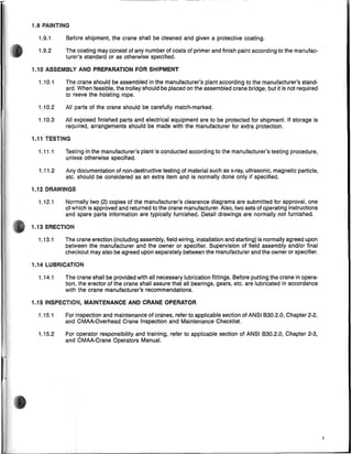 1.9 PAINTING
1.9.1 Before shipment, the crane shall be cleaned and given a protective coating.
1.9.2 The coating may consist of any number of coats of primer and finish paint according to the manufac-
turer's standard or as otherwise specified.
1.10 ASSEMBLY AND PREPARATION FOR SHIPMENT
1.10.1
1.10.2
1.10.3
The crane should be assembled in the manufacturer's plant according to the manufacturer's stand-
ard. When feasible, the trolley should be placed on the assembled crane bridge, but it is not required
to reeve the hoisting rope.
All parts of the crane should be carefully match-marked.
All exposed finished parts and electrical equipment are to be protected for shipment. If storage is
required, arrangements should be made with the manufacturer for extra protection.
1.11 TESTING
1.11.1
1.11.2
Testing in the manufacturer's plant is conducted according to the manufacturer's testing procedure,
unless otherwise specified.
Any documentation of non-destructive testing of material such as x-ray, ultrasonic, magnetic particle,
etc. should be considered as an extra item and is normally done only if specified.
1.12.1
1.12 DRAWINGS
Normally two (2) copies of the manufacturer's clearance diagrams are submitted for approval, one
of which is approved and returned to the crane manufacturer. Also, two sets of operating instructions
and spare parts information are typically furnished. Detail draWings are normally not furnished.
ie 1.13 ERECTION
1.14 LUBRICATION
1.15 INSPECTION, MAINTENANCE AND CRANE OPERATOR
1.13.1
1.14.1
1.15.1
1.15.2
The crane erection (including assembly, field wiring, installation and starting) is normally agreed upon
between the manufacturer and the owner or specifier. Supervision offield assembly and/or final
checkout may also be agreed upon separately between the manufacturer and the owner or specifier.
The crane shall be provided with all necessary lubrication fittings. Before putting the crane in opera-
tion, the erector of the crane shall assure that all bearings, gears, etc. are lubricated in accordance
with the crane manufacturer's recommendations.
For inspection and maintenance of cranes, refer to applicable section of ANSI 1330.2.0, Chapter 2-2,
and CMAA-Overhead Crane Inspection and Maintenance Checklist.
For operator responsibility and training, refer to applicable section of ANSI 1330.2.0, Chapter 2-3,
and CMAA-Crane Operators Manual.
7
 