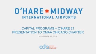 CAPITAL PROGRAMS – O’HARE 21
PRESENTATION TO CMAA CHICAGO CHAPTER
NOVEMBER 17, 2016
 