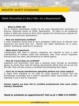 INDUSTRY SAFETY STANDARDS
• What is CMAA 78?
It’s an industry specification written by the Crane Manufacturers Association of
America, otherwise known as CMAA. Specification 78 refers to the guidelines
written in 2002 and revised in 2015 which regulate the training hours required for
crane service technician qualifications.
• How are technicians certified?
A crane repairman would need to have completed 2,000 hours of relevant work
experience and prove they can identify and repair deficiencies on a crane,
whether mechanical, electrical or structural.
• What about inspectors?
Professionals that seek to become inspectors are required to have a solid
understanding of industry codes and standards; they must receive inspection
training every two years, documented by an official agency.
• How do I know they are certified?
Inspectors and technicians must pass a practical exam through an accredited
agency to ensure they meet all training requirements before they can go out into
the field. They will then receive a certificate demonstrating their status.
• Can’t my in-house maintenance specialist perform my crane repairs?
It might seem tempting to cut costs by using someone in-house that has
maintenance knowledge—but it doesn’t guarantee safety requirements are met,
especially if you’re due for inspection.
Certain repairs are best left to certified professionals that work within
industry standards.
Need to schedule an appointment? Call us at 1-888-4-A-HOIST.
CMAA 78 Certified; It’s Not a Title—It’s a Requirement!
 