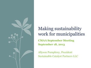 Making sustainability
work for municipalities
CMAA September Meeting
September 18, 2013
Allyson Pumphrey, President
Sustainable Catalyst Partners LLC

 