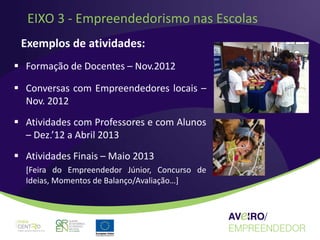EIXO 3 - Empreendedorismo nas Escolas
 Exemplos de atividades:
 Formação de Docentes – Nov.2012

 Conversas com Empreendedores locais –
  Nov. 2012
 Atividades com Professores e com Alunos
  – Dez.’12 a Abril 2013
 Atividades Finais – Maio 2013
  [Feira do Empreendedor Júnior, Concurso de
  Ideias, Momentos de Balanço/Avaliação…]
 