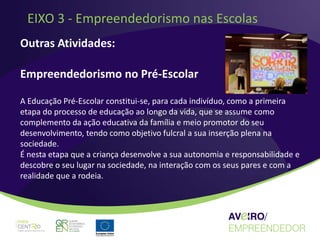 EIXO 3 - Empreendedorismo nas Escolas
Outras Atividades:

Empreendedorismo no Pré-Escolar

A Educação Pré-Escolar constitui-se, para cada indivíduo, como a primeira
etapa do processo de educação ao longo da vida, que se assume como
complemento da ação educativa da família e meio promotor do seu
desenvolvimento, tendo como objetivo fulcral a sua inserção plena na
sociedade.
É nesta etapa que a criança desenvolve a sua autonomia e responsabilidade e
descobre o seu lugar na sociedade, na interação com os seus pares e com a
realidade que a rodeia.
 