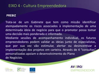 EIXO 4 - Cultura Empreendedora

PREBIZ

Trata-se de um Gabinete que tem como missão identificar
atempadamente os riscos associados à implementação de uma
determinada ideia de negócio para que o promotor possa tomar
uma decisão mais ponderada e informada.
Mediante sessões de acompanhamento individual, os futuros
empreendedores podem validar as ideias junto de especialistas,
que por sua vez vão estimular, alertar ou desincentivar a
implementação dos projetos em carteira. Através de 4 “consultas”
personalizadas apoiam o desenvolvimento do Plano
de Negócios.
 