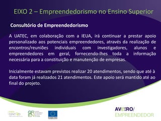 EIXO 2 – Empreendedorismo no Ensino Superior
Consultório de Empreendedorismo
A UATEC, em colaboração com a IEUA, irá continuar a prestar apoio
personalizado aos potenciais empreendedores, através da realização de
encontros/reuniões individuais com investigadores, alunos e
empreendedores em geral, fornecendo-lhes toda a informação
necessária para a constituição e manutenção de empresas.

Inicialmente estavam previstos realizar 20 atendimentos, sendo que até à
data foram já realizados 21 atendimentos. Este apoio será mantido até ao
final do projeto.
 