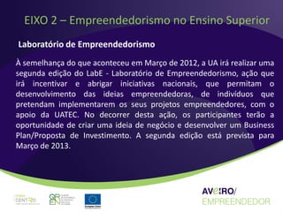 EIXO 2 – Empreendedorismo no Ensino Superior
Laboratório de Empreendedorismo
À semelhança do que aconteceu em Março de 2012, a UA irá realizar uma
segunda edição do LabE - Laboratório de Empreendedorismo, ação que
irá incentivar e abrigar iniciativas nacionais, que permitam o
desenvolvimento das ideias empreendedoras, de indivíduos que
pretendam implementarem os seus projetos empreendedores, com o
apoio da UATEC. No decorrer desta ação, os participantes terão a
oportunidade de criar uma ideia de negócio e desenvolver um Business
Plan/Proposta de Investimento. A segunda edição está prevista para
Março de 2013.
 