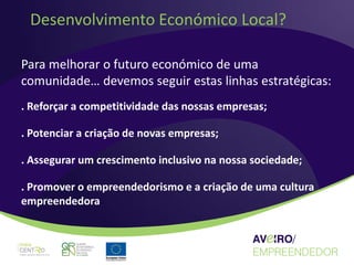 Desenvolvimento Económico Local?

Para melhorar o futuro económico de uma
comunidade… devemos seguir estas linhas estratégicas:
. Reforçar a competitividade das nossas empresas;

. Potenciar a criação de novas empresas;

. Assegurar um crescimento inclusivo na nossa sociedade;

. Promover o empreendedorismo e a criação de uma cultura
empreendedora
 