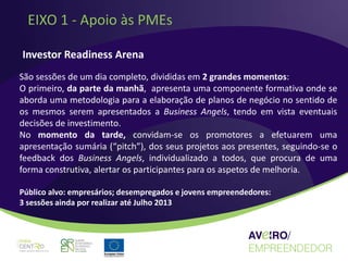 EIXO 1 - Apoio às PMEs

Investor Readiness Arena
São sessões de um dia completo, divididas em 2 grandes momentos:
O primeiro, da parte da manhã, apresenta uma componente formativa onde se
aborda uma metodologia para a elaboração de planos de negócio no sentido de
os mesmos serem apresentados a Business Angels, tendo em vista eventuais
decisões de investimento.
No momento da tarde, convidam-se os promotores a efetuarem uma
apresentação sumária (“pitch”), dos seus projetos aos presentes, seguindo-se o
feedback dos Business Angels, individualizado a todos, que procura de uma
forma construtiva, alertar os participantes para os aspetos de melhoria.

Público alvo: empresários; desempregados e jovens empreendedores:
3 sessões ainda por realizar até Julho 2013
 