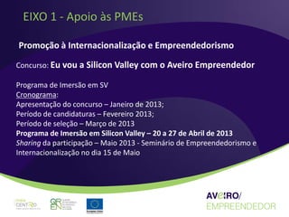 EIXO 1 - Apoio às PMEs

Promoção à Internacionalização e Empreendedorismo

Concurso: Eu vou a Silicon Valley com o Aveiro Empreendedor

Programa de Imersão em SV
Cronograma:
Apresentação do concurso – Janeiro de 2013;
Período de candidaturas – Fevereiro 2013;
Período de seleção – Março de 2013
Programa de Imersão em Silicon Valley – 20 a 27 de Abril de 2013
Sharing da participação – Maio 2013 - Seminário de Empreendedorismo e
Internacionalização no dia 15 de Maio
 
