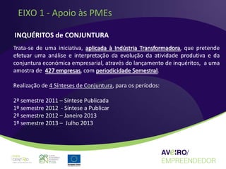 EIXO 1 - Apoio às PMEs

INQUÉRITOS de CONJUNTURA
Trata-se de uma iniciativa, aplicada à Indústria Transformadora, que pretende
efetuar uma análise e interpretação da evolução da atividade produtiva e da
conjuntura económica empresarial, através do lançamento de inquéritos, a uma
amostra de 427 empresas, com periodicidade Semestral.

Realização de 4 Sínteses de Conjuntura, para os períodos:

2º semestre 2011 – Síntese Publicada
1º semestre 2012 - Síntese a Publicar
2º semestre 2012 – Janeiro 2013
1º semestre 2013 – Julho 2013
 