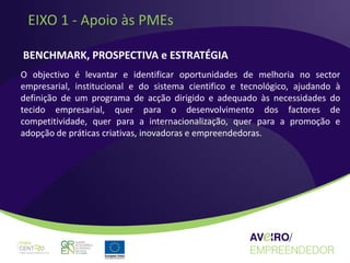 EIXO 1 - Apoio às PMEs

BENCHMARK, PROSPECTIVA e ESTRATÉGIA
O objectivo é levantar e identificar oportunidades de melhoria no sector
empresarial, institucional e do sistema cientifico e tecnológico, ajudando à
definição de um programa de acção dirigido e adequado às necessidades do
tecido empresarial, quer para o desenvolvimento dos factores de
competitividade, quer para a internacionalização, quer para a promoção e
adopção de práticas criativas, inovadoras e empreendedoras.
 