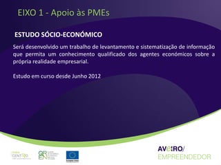 EIXO 1 - Apoio às PMEs

ESTUDO SÓCIO-ECONÓMICO
Será desenvolvido um trabalho de levantamento e sistematização de informação
que permita um conhecimento qualificado dos agentes económicos sobre a
própria realidade empresarial.

Estudo em curso desde Junho 2012
 