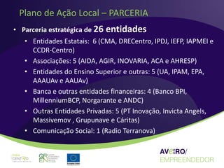 Plano de Ação Local – PARCERIA
• Parceria estratégica de 26 entidades
   • Entidades Estatais: 6 (CMA, DRECentro, IPDJ, IEFP, IAPMEI e
     CCDR-Centro)
   • Associações: 5 (AIDA, AGIR, INOVARIA, ACA e AHRESP)
   • Entidades do Ensino Superior e outras: 5 (UA, IPAM, EPA,
     AAAUAv e AAUAv)
   • Banca e outras entidades financeiras: 4 (Banco BPI,
     MillenniumBCP, Norgarante e ANDC)
   • Outras Entidades Privadas: 5 (PT Inovação, Invicta Angels,
     Massivemov , Grupunave e Cáritas)
   • Comunicação Social: 1 (Radio Terranova)
 