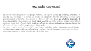 La palabra matemática proviene del griego mathema, que significa ciencia, conocimiento, aprendizaje. De
acuerdo a su etimología es la ciencia que estudia las propiedades de entes (abstractos números, figuras
geométricas,etc), asi como las relaciones que se establecen entre ellos ciencia que estudia las propiedades de
entes abstractos (La matemática es una ciencia lógica deductiva, que utiliza símbolos para generar una teoría
exacta de deducción e inferencia lógica basada en definiciones, axiomas, postulados y reglas que transforman
elementos primitivos en relaciones y teoremas más complejos.
Las matemáticas no nacieron plenamente formadas. Fueron haciéndose gracias a los esfuerzos acumulativos de
muchas personas que procedían de muchas culturas y hablaban diferentes lenguas, algunas ideas matemáticas
que se siguen usaron hoy en día datan de hace más de 4000 años.
¿Qué son las matemáticas?