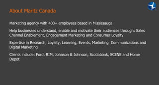 About Maritz Canada Marketing agency with 400+ employees based in Mississauga Help businesses understand, enable and motivate their audiences through: Sales Channel Enablement, Engagement Marketing and Consumer Loyalty Expertise in Research, Loyalty, Learning, Events, Marketing  Communications and Digital Marketing  Clients include: Ford, RIM, Johnson & Johnson, Scotiabank, SCENE and Home Depot  
