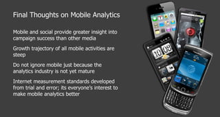 Final Thoughts on Mobile Analytics Mobile and social provide greater insight into campaign success than other media Growth trajectory of all mobile activities are steep Do not ignore mobile just because the analytics industry is not yet mature Internet measurement standards developed from trial and error; its everyone’s interest to make mobile analytics better 