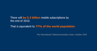 There will  be 5.3 billion  mobile subscriptions by  the end of 2010. That is equivalent to  77% of the world population .   The International Telecommunication Union, October 2010 