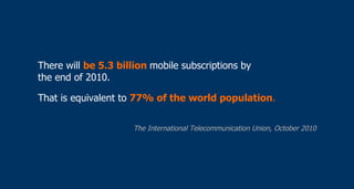 <ul><li>There will  be 5.3 billion  mobile subscriptions by  the end of 2010. </li></ul><ul><li>That is equivalent to  77%...