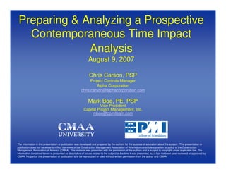 Preparing & Analyzing a Prospective
   Contemporaneous Time Impact
              Analysis
                                                               August 9, 2007

                                                               Chris Carson, PSP
                                                              Project Controls Manager
                                                                 Alpha Corporation
                                                        chris.carson@alphacorporation.com

                                                               Mark Boe, PE, PSP
                                                                   Vice President
                                                          Capital Project Management, Inc.
                                                               mboe@cpmiteam.com




The information in this presentation or publication was developed and prepared by the authors for the purpose of education about the subject. This presentation or
publication does not necessarily reflect the views of the Construction Management Association of America or constitute a position or policy of the Construction
Management Association of America (CMAA). This material was presented with the permission of the authors and is subject to copyright under applicable law. The
information contained herein is presented as descriptive of issues related to the subject at the time it was presented, but it has not been peer reviewed or approved by
CMAA. No part of this presentation or publication is to be reproduced or used without written permission from the author and CMAA.
 