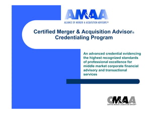 Certified Merger & Acquisition Advisor
         Credentialing Program

                   An advanced credential evidencing
                   the highest recognized standards
                   of professional excellence for
                   middle market corporate financial
                   advisory and transactional
                   services
 