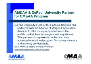 AM&AA & DePaul University Partner
for CM&AA Program

DePaul University’s Center for Financial Services has
  partnered with the Alliance of Merger & Acquisition
  Advisors to offer a unique perspective on the
  middle marketplace for mergers and acquisitions.
  This partnership represents the first and only
  advanced educational program for business leaders
  and advisory professionals.
Go to AM&AA’s website for more information:
http://www.amaaonline.com/cmaa_dates
 