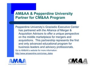 AM&AA & Pepperdine University
Partner for CM&AA Program

Pepperdine University’s Graziadio Executive Center
  has partnered with the Alliance of Merger &
  Acquisition Advisors to offer a unique perspective
  on the middle marketplace for mergers and
  acquisitions. This partnership represents the first
  and only advanced educational program for
  business leaders and advisory professionals.
Go to AM&AA’s website for more information:
http://www.amaaonline.com/cmaa_dates
 