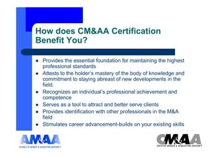 How does CM&AA Certification
Benefit You?

 Provides the essential foundation for maintaining the highest
 professional standards
 Attests to the holder’s mastery of the body of knowledge and
 commitment to staying abreast of new developments in the
 field.
 Recognizes an individual’s professional achievement and
 competence
 Serves as a tool to attract and better serve clients
 Provides identification with other professionals in the M&A
 field
 Stimulates career advancement-builds on your existing skills
 