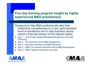 Five day training program taught by highly
experienced M&A practitioners

Designed to help M&A professionals take their
  leadership competencies to a new ‘gold standard’
  level of excellence and to help business clients
  select a financial advisor of the highest caliber.
  Day 1 – The Private Capital Marketplace/Acquisition & Growth
  Financing
  Day 2 – The Dynamics of an M&A Engagement
  Day 3 – Business Valuation and M&A Standards
  Day 4 – M&A Tax Issues/Corporate Finance-M&A Development
  Day 5 – M&A Legal/course review and exam
 