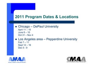 2011 Program Dates & Locations

 Chicago – DePaul University
 April 11 – 15
 June 6 – 10
 Oct 31 – Nov 4
 Los Angeles area – Pepperdine University
 Feb 7 – 11
 Sept 12 – 16
 Dec 5 - 9
 